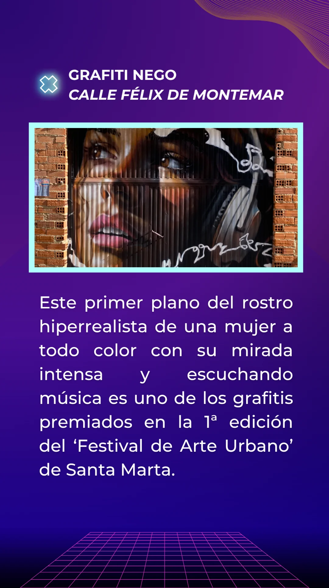 Respuesta: Grafiti de Nego situado en la calle Félix de montemar. Este primer plano del rostro hiperrealista de una mujer a todo color con su mirada intensa y escuchando música es uno de los grafitis premiados en la 1ª edición del Festival de Arte Urbano de Santa Marta.