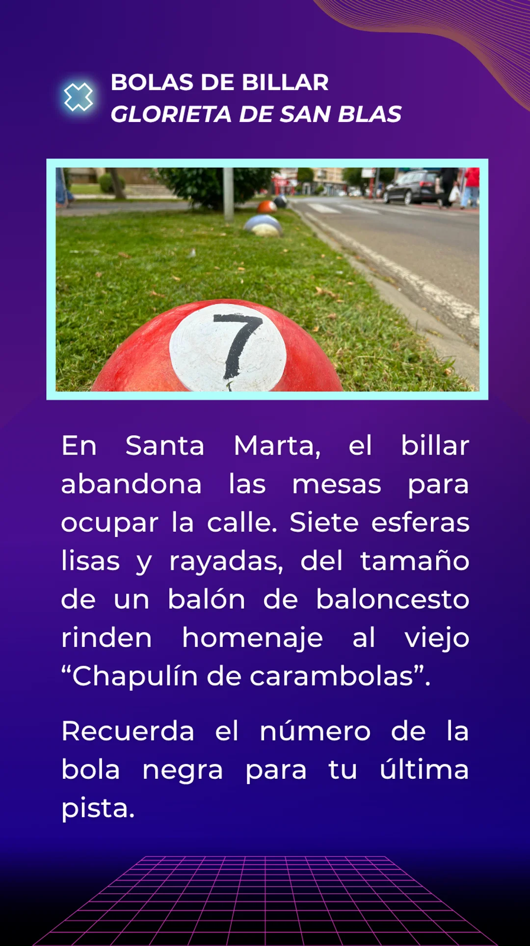 Respuesta: Bolas de Billar junto a la Glorieta de San Blas. En Santa Marta, el billar abandona las mesas para ocupar la calle. Siete esferas lisas y rayadas, del tamaño de un balón de baloncesto rinden homenaje al viejo Chapulín de carambolas. La bola negra tiene el número 8. Recuérdalo para tú última pista.